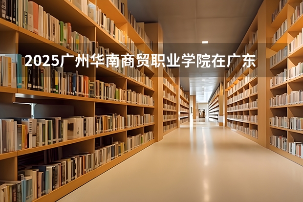 2025广州华南商贸职业学院在广东招生计划 招生人数