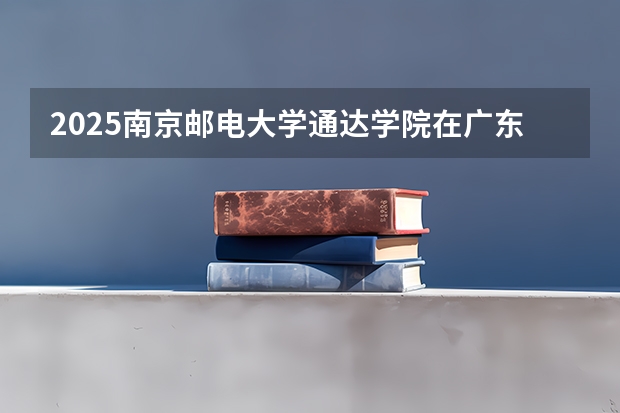 2025南京邮电大学通达学院在广东招生计划 招生人数