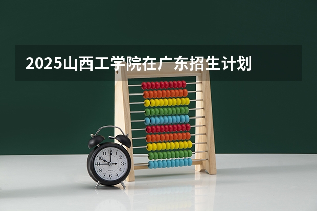 2025山西工学院在广东招生计划 招生人数