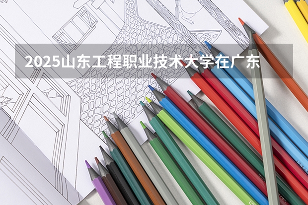 2025山东工程职业技术大学在广东招生计划 招生人数
