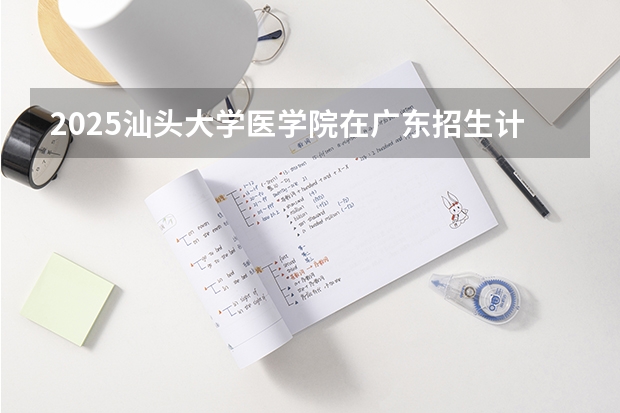 2025汕头大学医学院在广东招生计划 招生人数