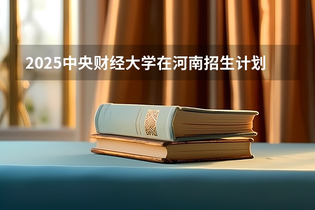 2025中央财经大学在河南招生计划 招生人数