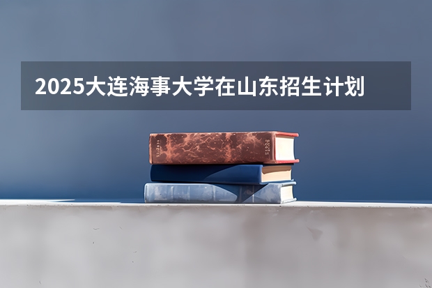 2025大连海事大学在山东招生计划 招生人数