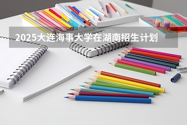2025大连海事大学在湖南招生计划 招生人数