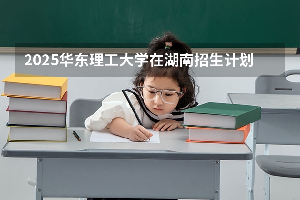 2025华东理工大学在湖南招生计划 招生人数