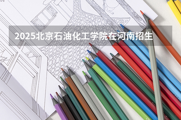2025北京石油化工学院在河南招生计划 招生人数