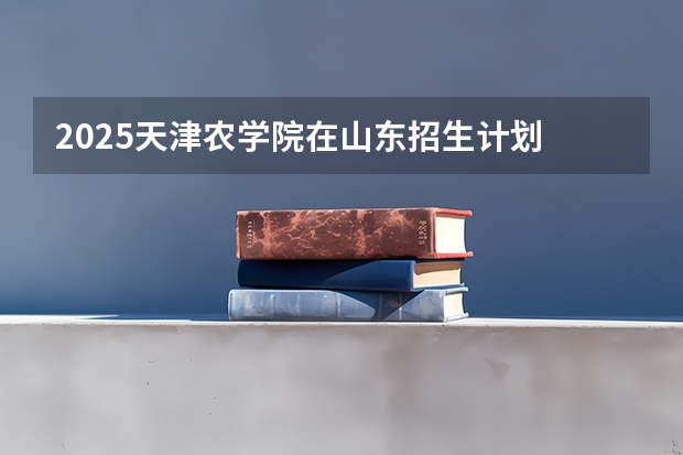 2025天津农学院在山东招生计划 招生人数