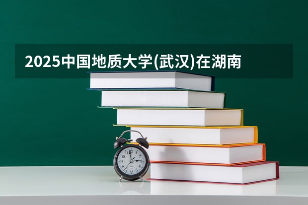 2025中国地质大学(武汉)在湖南招生计划 招生人数