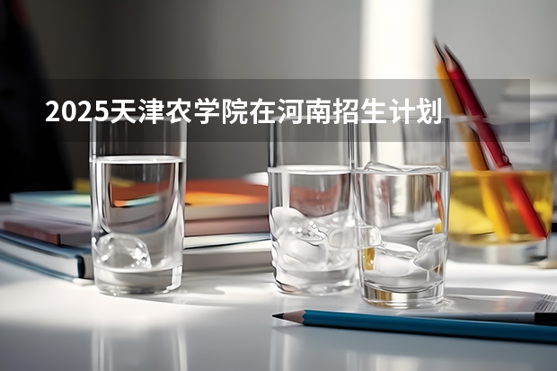 2025天津农学院在河南招生计划 招生人数