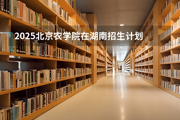 2025北京农学院在湖南招生计划 招生人数
