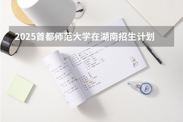 2025首都师范大学在湖南招生计划 招生人数