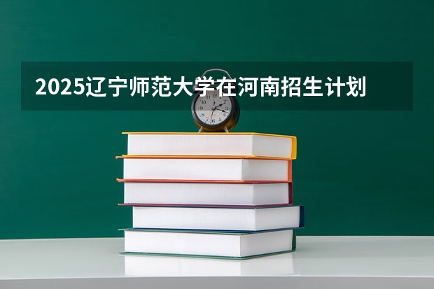 2025辽宁师范大学在河南招生计划 招生人数