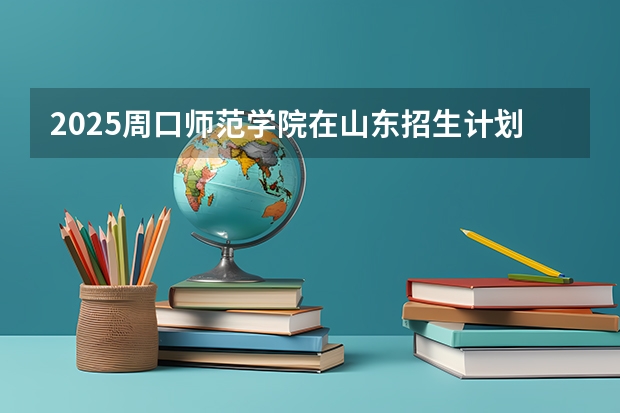 2025周口师范学院在山东招生计划 招生人数