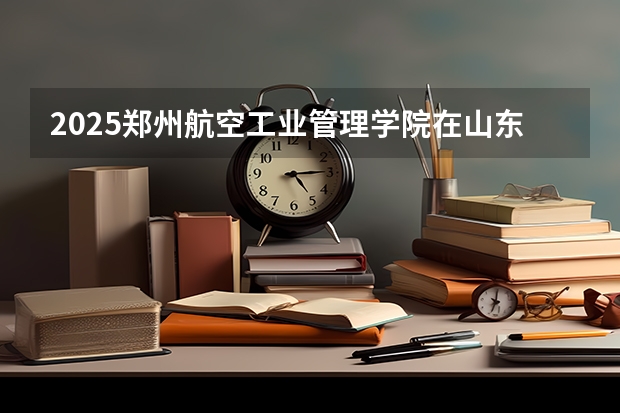2025郑州航空工业管理学院在山东招生计划 招生人数