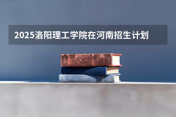 2025洛阳理工学院在河南招生计划 招生人数