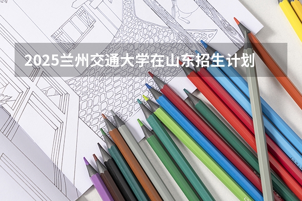 2025兰州交通大学在山东招生计划 招生人数