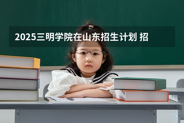 2025三明学院在山东招生计划 招生人数