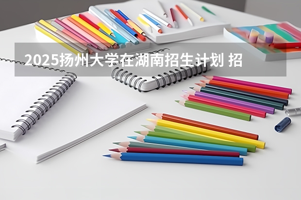 2025扬州大学在湖南招生计划 招生人数