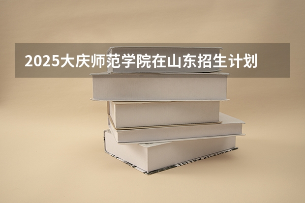 2025大庆师范学院在山东招生计划 招生人数