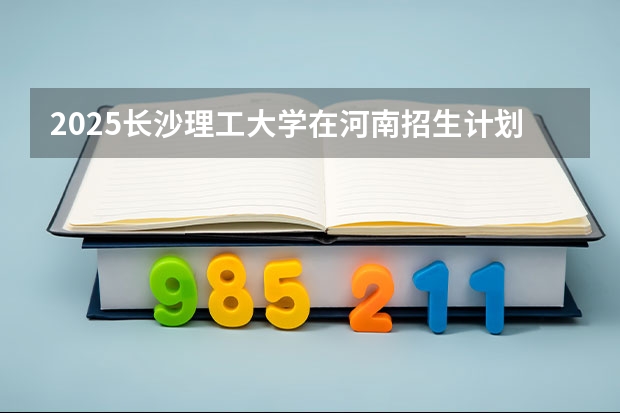2025长沙理工大学在河南招生计划 招生人数