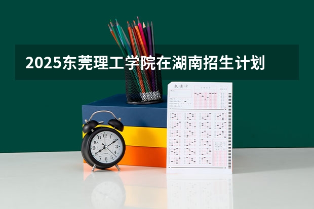 2025东莞理工学院在湖南招生计划 招生人数
