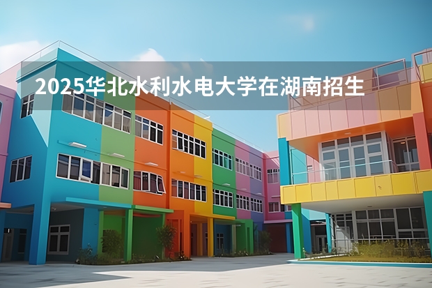 2025华北水利水电大学在湖南招生计划 招生人数