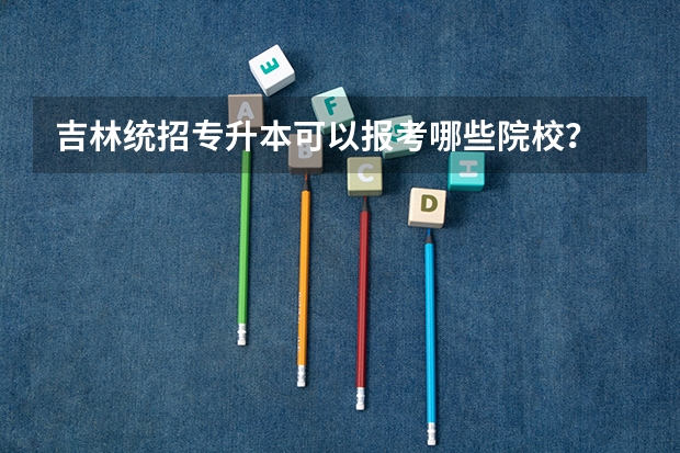 吉林统招专升本可以报考哪些院校?