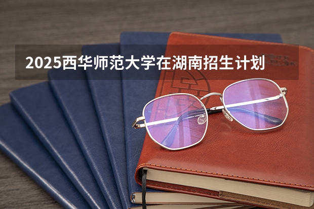 2025西华师范大学在湖南招生计划 招生人数