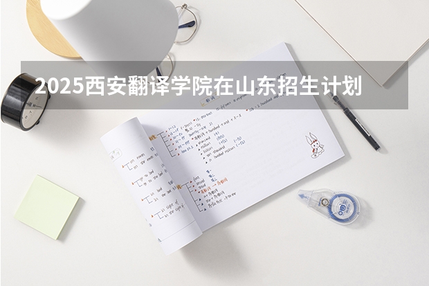 2025西安翻译学院在山东招生计划 招生人数