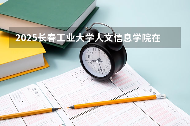 2025长春工业大学人文信息学院在山东招生计划 招生人数