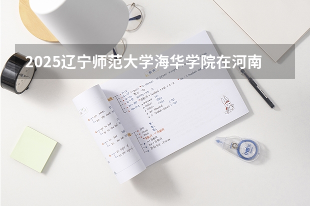 2025辽宁师范大学海华学院在河南招生计划 招生人数