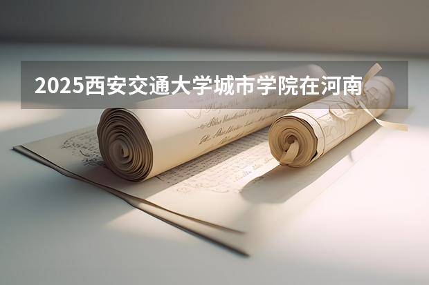 2025西安交通大学城市学院在河南招生计划 招生人数