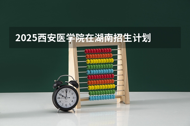2025西安医学院在湖南招生计划 招生人数