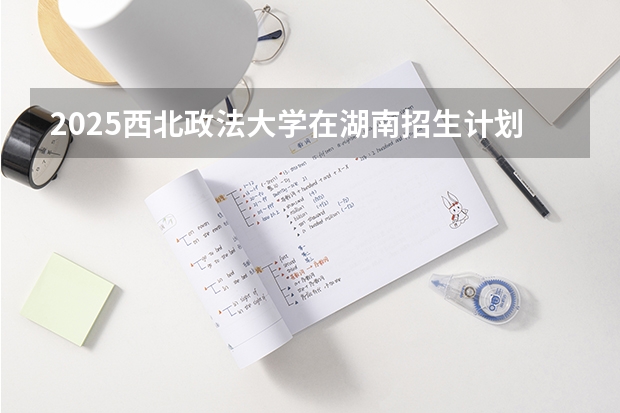 2025西北政法大学在湖南招生计划 招生人数