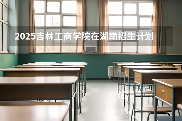 2025吉林工商学院在湖南招生计划 招生人数