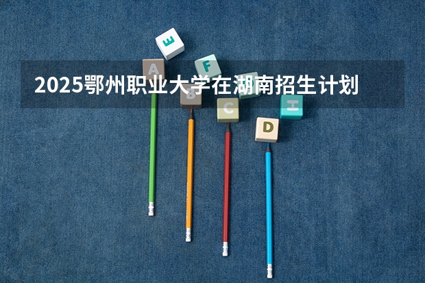 2025鄂州职业大学在湖南招生计划 招生人数