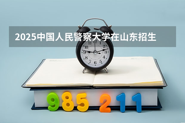 2025中国人民警察大学在山东招生计划 招生人数