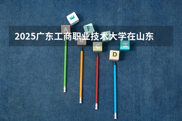 2025广东工商职业技术大学在山东招生计划 招生人数