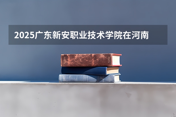 2025广东新安职业技术学院在河南招生计划 招生人数