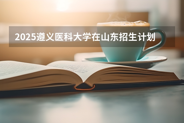 2025遵义医科大学在山东招生计划 招生人数