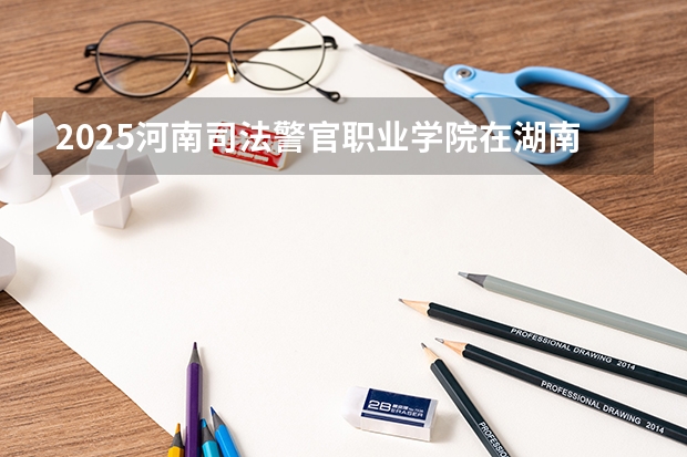2025河南司法警官职业学院在湖南招生计划 招生人数