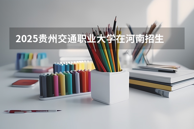 2025贵州交通职业大学在河南招生计划 招生人数