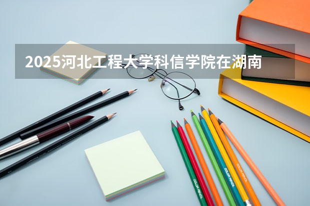 2025河北工程大学科信学院在湖南招生计划 招生人数