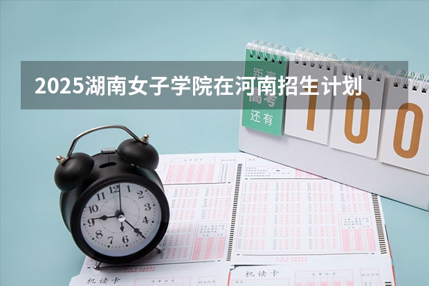 2025湖南女子学院在河南招生计划 招生人数