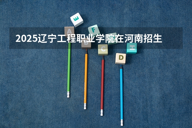 2025辽宁工程职业学院在河南招生计划 招生人数