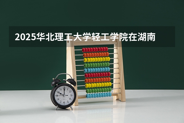 2025华北理工大学轻工学院在湖南招生计划 招生人数