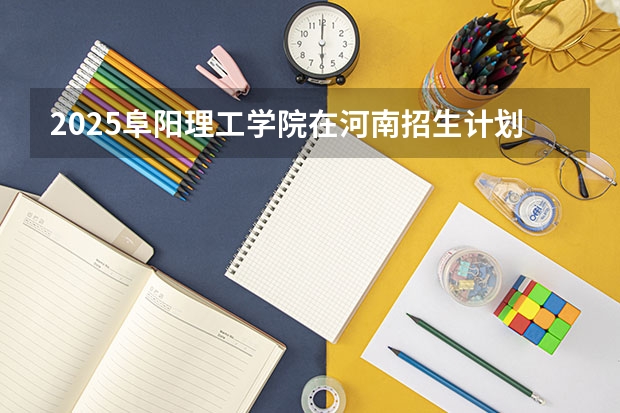 2025阜阳理工学院在河南招生计划 招生人数