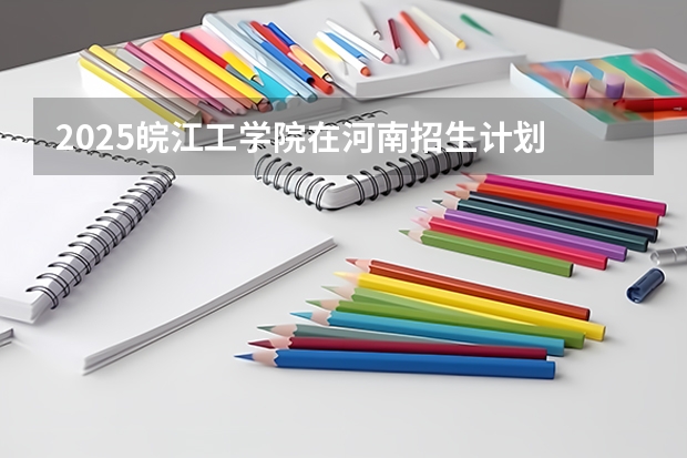 2025皖江工学院在河南招生计划 招生人数