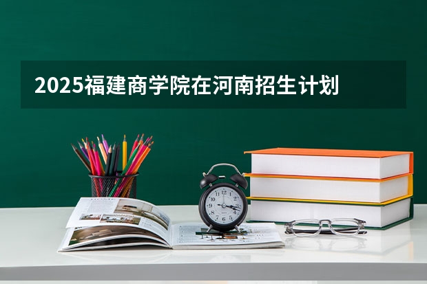 2025福建商学院在河南招生计划 招生人数