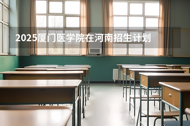 2025厦门医学院在河南招生计划 招生人数